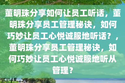 董明珠分享如何让员工听话，董明珠分享员工管理秘诀，如何巧妙让员工心悦诚服地听话？，董明珠分享员工管理秘诀，如何巧妙让员工心悦诚服地听从管理？