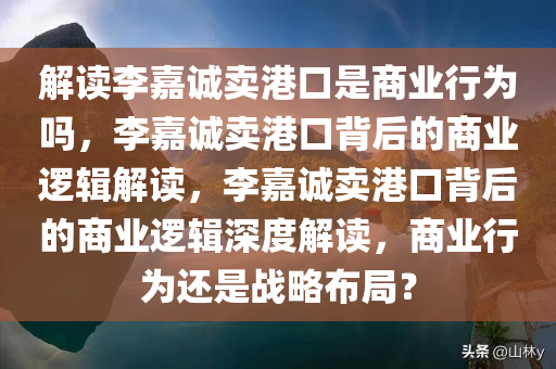 解读李嘉诚卖港口是商业行为吗，李嘉诚卖港口背后的商业逻辑解读，李嘉诚卖港口背后的商业逻辑深度解读，商业行为还是战略布局？