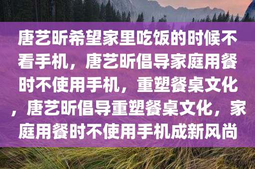 唐艺昕希望家里吃饭的时候不看手机，唐艺昕倡导家庭用餐时不使用手机，重塑餐桌文化，唐艺昕倡导重塑餐桌文化，家庭用餐时不使用手机成新风尚