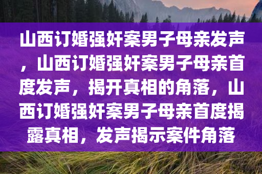 山西订婚强奸案男子母亲发声，山西订婚强奸案男子母亲首度发声，揭开真相的角落，山西订婚强奸案男子母亲首度揭露真相，发声揭示案件角落