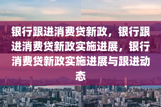 银行跟进消费贷新政，银行跟进消费贷新政实施进展，银行消费贷新政实施进展与跟进动态