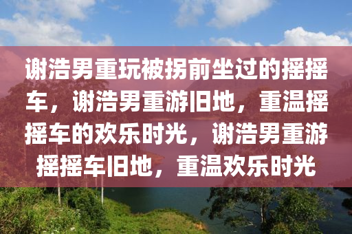 谢浩男重玩被拐前坐过的摇摇车，谢浩男重游旧地，重温摇摇车的欢乐时光，谢浩男重游摇摇车旧地，重温欢乐时光