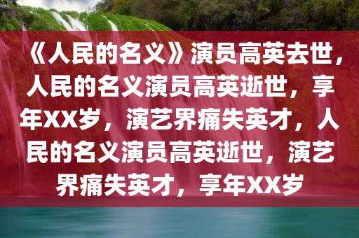 《人民的名义》演员高英去世，人民的名义演员高英逝世，享年XX岁，演艺界痛失英才，人民的名义演员高英逝世，演艺界痛失英才，享年XX岁