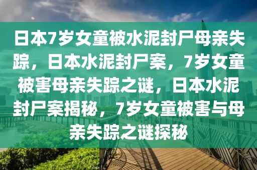 日本7岁女童被水泥封尸母亲失踪，日本水泥封尸案，7岁女童被害母亲失踪之谜，日本水泥封尸案揭秘，7岁女童被害与母亲失踪之谜探秘