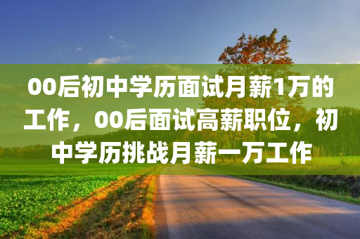 00后初中学历面试月薪1万的工作，00后面试高薪职位，初中学历挑战月薪一万工作