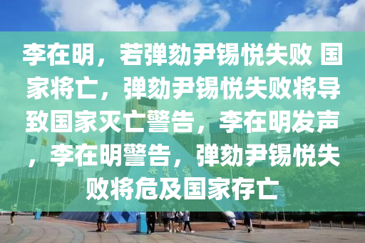 李在明，若弹劾尹锡悦失败 国家将亡，弹劾尹锡悦失败将导致国家灭亡警告，李在明发声，李在明警告，弹劾尹锡悦失败将危及国家存亡