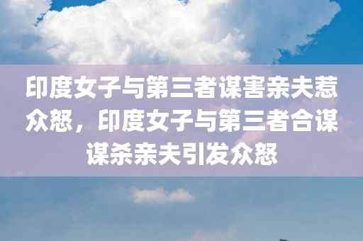 印度女子与第三者谋害亲夫惹众怒，印度女子与第三者合谋谋杀亲夫引发众怒