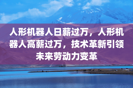 人形机器人日薪过万，人形机器人高薪过万，技术革新引领未来劳动力变革