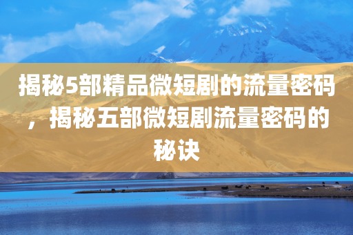 揭秘5部精品微短剧的流量密码，揭秘五部微短剧流量密码的秘诀