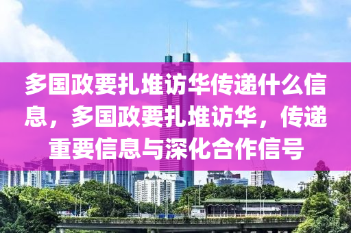 多国政要扎堆访华传递什么信息，多国政要扎堆访华，传递重要信息与深化合作信号