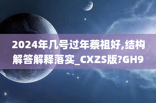 2024年几号过年蔡祖好,结构解答解释落实_CXZS版?GH9