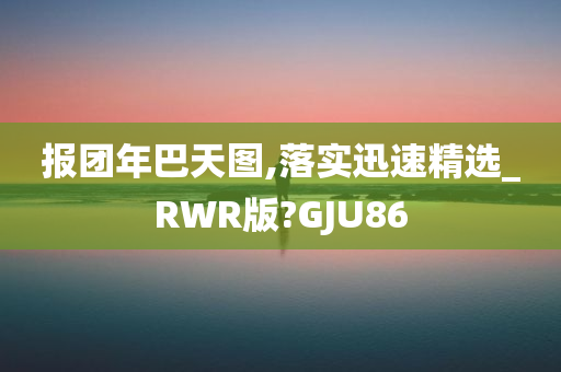 报团年巴天图,落实迅速精选_RWR版?GJU86