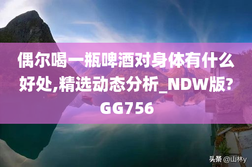 偶尔喝一瓶啤酒对身体有什么好处,精选动态分析_NDW版?GG756