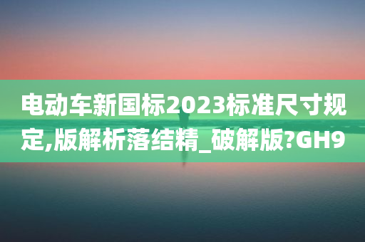 电动车新国标2023标准尺寸规定,版解析落结精_破解版?GH9