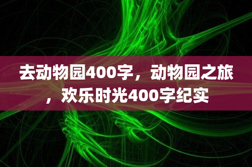 去动物园400字，动物园之旅，欢乐时光400字纪实