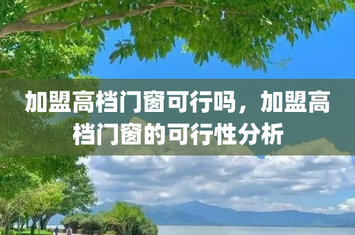 加盟高档门窗可行吗，加盟高档门窗的可行性分析