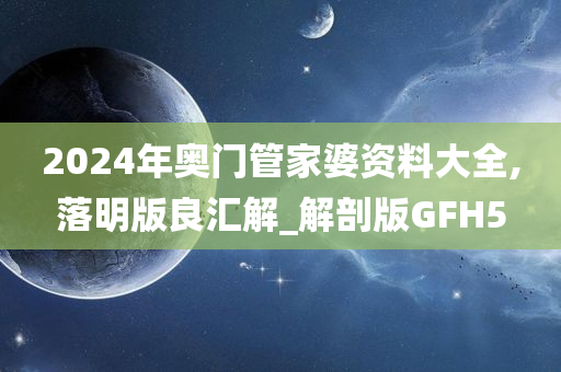 2024年奥门管家婆资料大全,落明版良汇解_解剖版GFH5