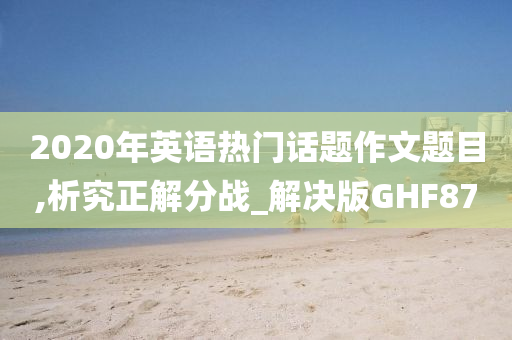 2020年英语热门话题作文题目,析究正解分战_解决版GHF87