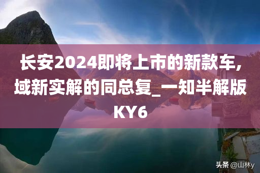 长安2024即将上市的新款车,域新实解的同总复_一知半解版KY6