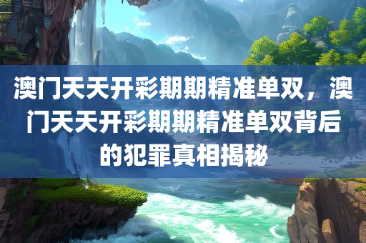 澳门天天开彩期期精准单双，澳门天天开彩期期精准单双背后的犯罪真相揭秘