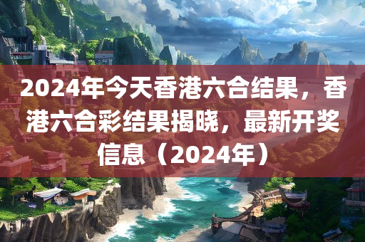 2024年今天香港六合结果，香港六合彩结果揭晓，最新开奖信息（2024年）