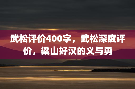 武松评价400字，武松深度评价，梁山好汉的义与勇