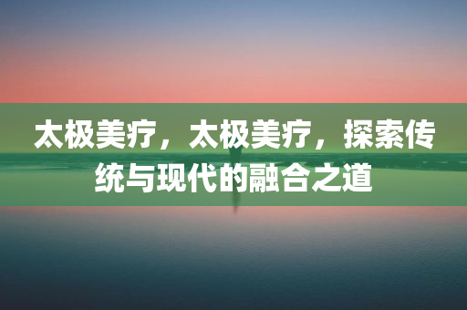 太极美疗，太极美疗，探索传统与现代的融合之道