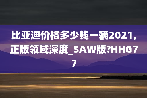 比亚迪价格多少钱一辆2021,正版领域深度_SAW版?HHG77