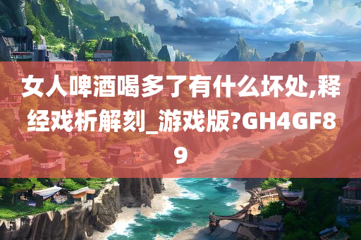 女人啤酒喝多了有什么坏处,释经戏析解刻_游戏版?GH4GF89