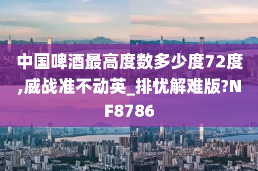 中国啤酒最高度数多少度72度,威战准不动英_排忧解难版?NF8786