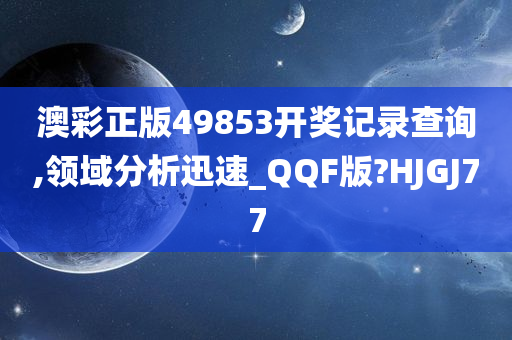 澳彩正版49853开奖记录查询,领域分析迅速_QQF版?HJGJ77