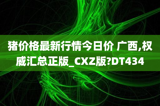 猪价格最新行情今日价 广西,权威汇总正版_CXZ版?DT434