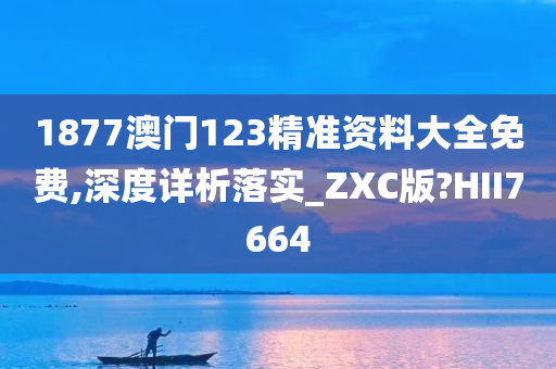 1877澳门123精准资料大全免费,深度详析落实_ZXC版?HII7664