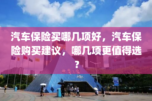 汽车保险买哪几项好，汽车保险购买建议，哪几项更值得选？