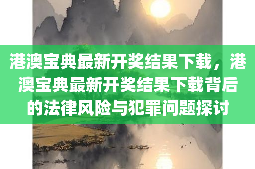 港澳宝典最新开奖结果下载，港澳宝典最新开奖结果下载背后的法律风险与犯罪问题探讨