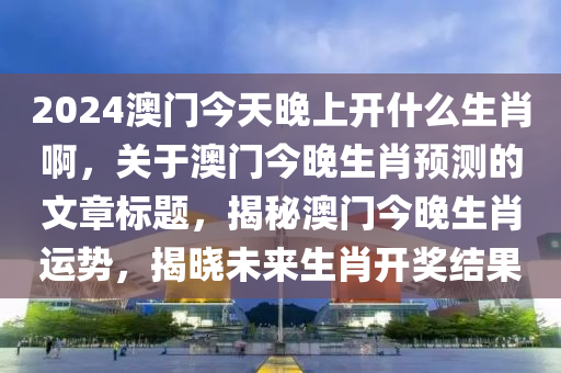 2024澳门今天晚上开什么生肖啊，关于澳门今晚生肖预测的文章标题，揭秘澳门今晚生肖运势，揭晓未来生肖开奖结果