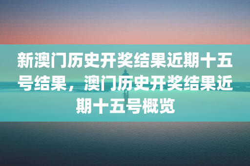 新澳门历史开奖结果近期十五号结果，澳门历史开奖结果近期十五号概览