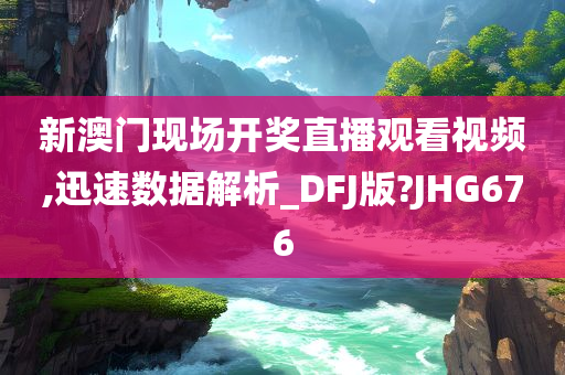 新澳门现场开奖直播观看视频,迅速数据解析_DFJ版?JHG676