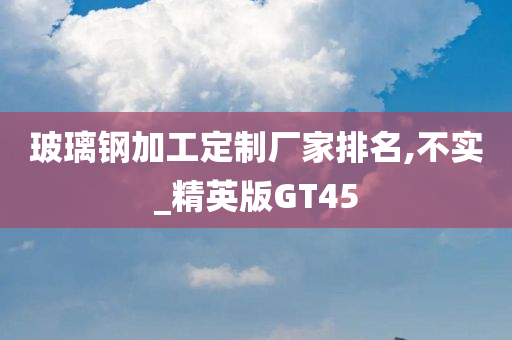 玻璃钢加工定制厂家排名,不实_精英版GT45