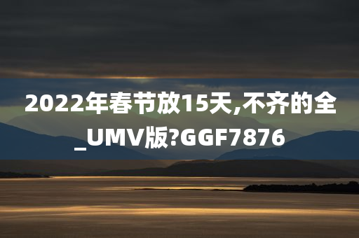 2022年春节放15天,不齐的全_UMV版?GGF7876