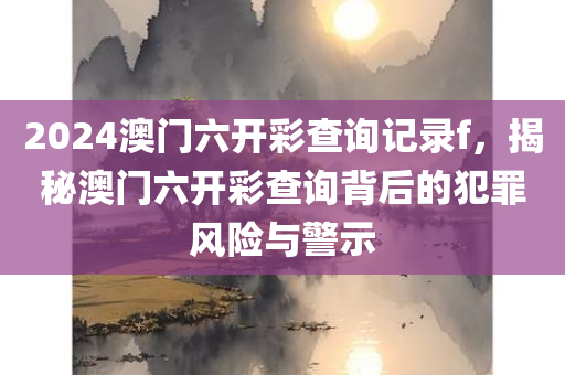 2024澳门六开彩查询记录f，揭秘澳门六开彩查询背后的犯罪风险与警示