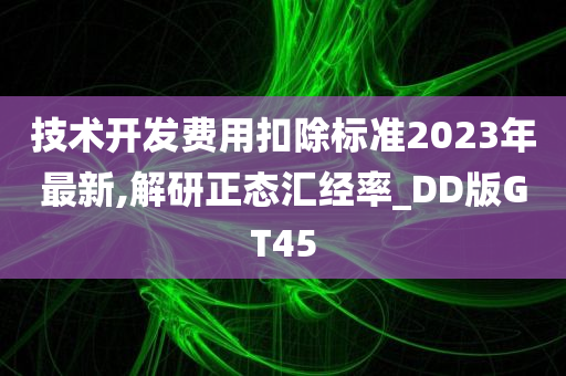 技术开发费用扣除标准2023年最新,解研正态汇经率_DD版GT45