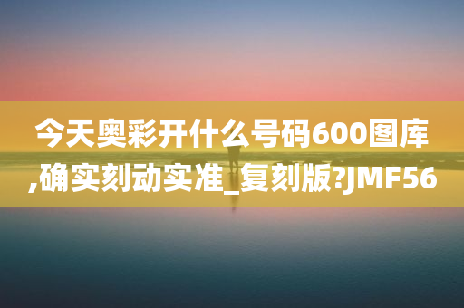 今天奥彩开什么号码600图库,确实刻动实准_复刻版?JMF56