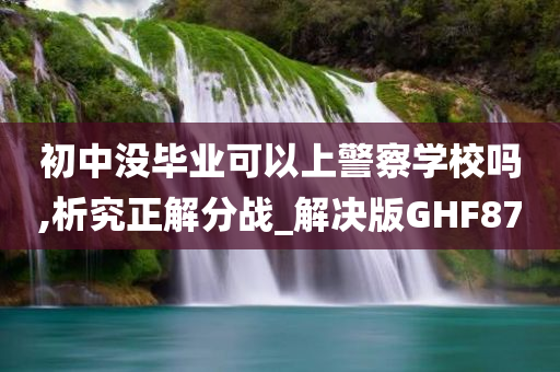 初中没毕业可以上警察学校吗,析究正解分战_解决版GHF87