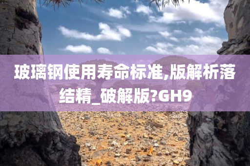 玻璃钢使用寿命标准,版解析落结精_破解版?GH9