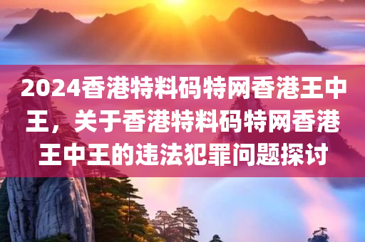 2024香港特料码特网香港王中王，关于香港特料码特网香港王中王的今晚必出三肖2025_2025新澳门精准免费提供·精确判断违法犯罪问题探讨