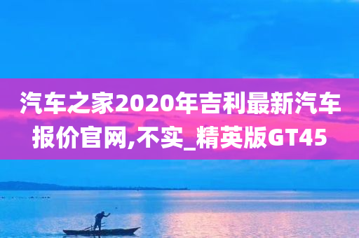 汽车之家2020年吉利最新汽车报价官网,不实_精英版GT45