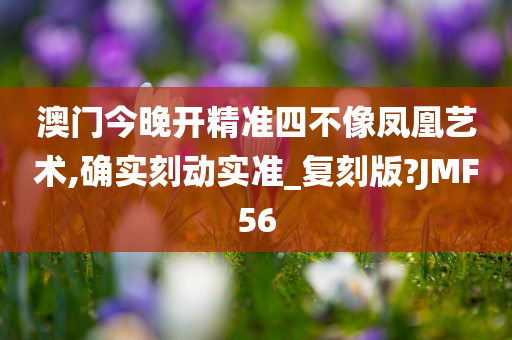 澳门今晚开精准四不像凤凰艺术,确实刻动实准_复刻版?JMF56