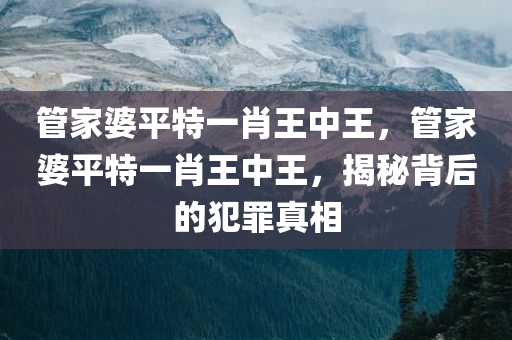 管家婆平特一肖王中王，管家婆平特一肖王中王，揭秘背后的犯罪真相