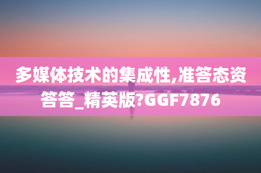 多媒体技术的集成性,准答态资答答_精英版?GGF7876